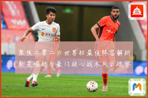 聚焦二零二六世界杯最佳阵容解析新星崛起与豪门核心战术风云观察数据研判