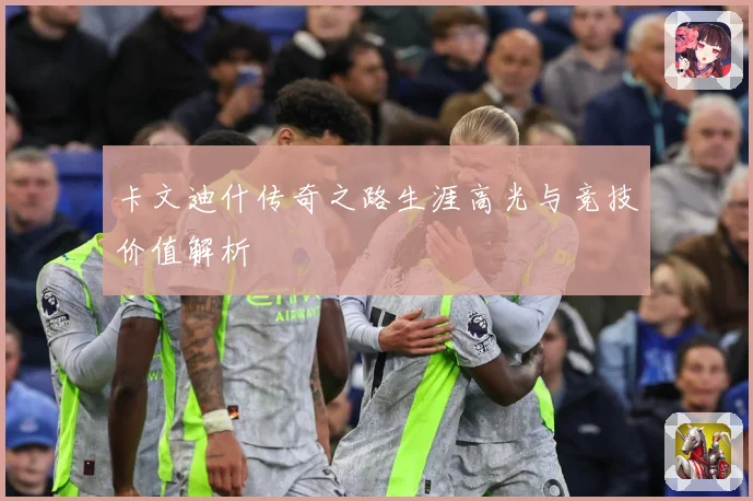 卡文迪什传奇之路生涯高光与竞技价值解析