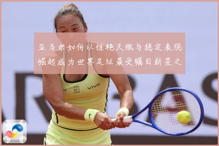 亚马尔如何以惊艳天赋与稳定表现崛起成为世界足坛最受瞩目新星之一