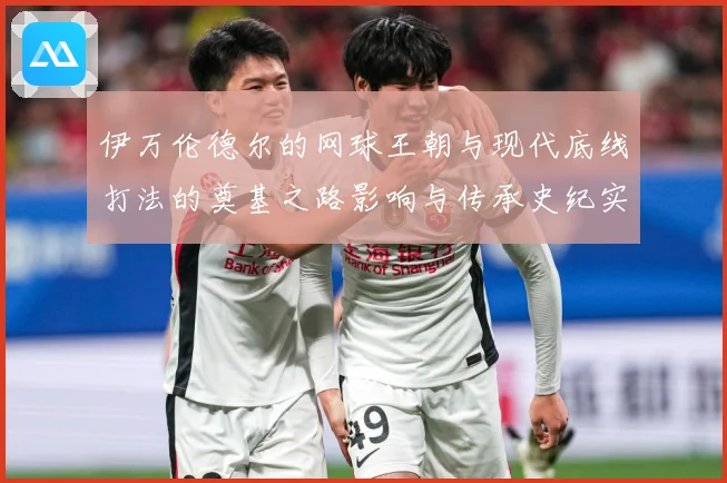 伊万伦德尔的网球王朝与现代底线打法的奠基之路影响与传承史纪实