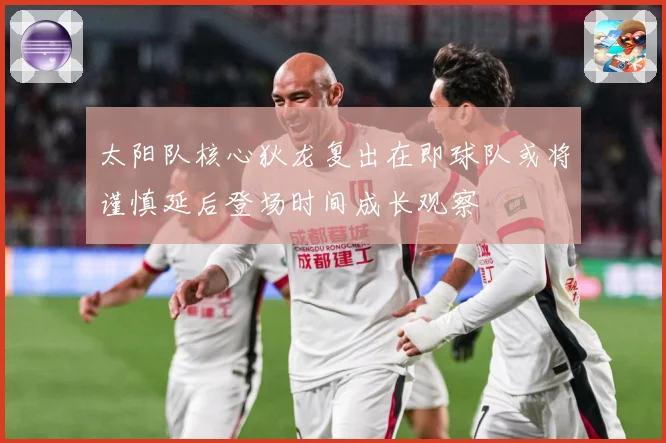 太阳队核心狄龙复出在即球队或将谨慎延后登场时间成长观察