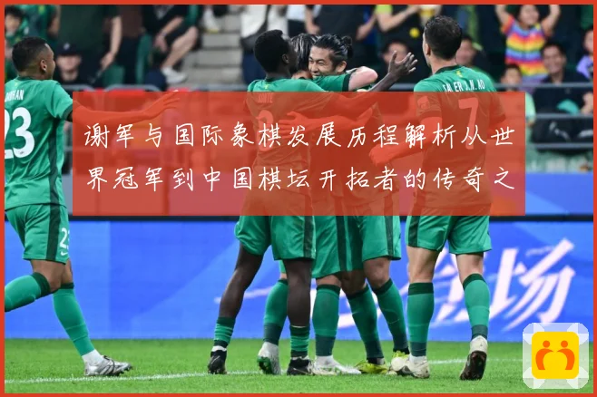 谢军与国际象棋发展历程解析从世界冠军到中国棋坛开拓者的传奇之路