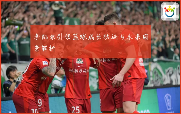 李凯尔引领篮球成长轨迹与未来前景解析