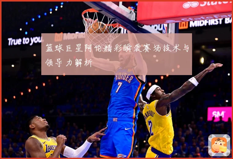 篮球巨星阿伦精彩瞬袭赛场技术与领导力解析