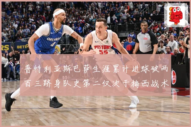 普特利亚斯巴萨生涯累计进球破两百三跻身队史第二仅次于梅西战术观察