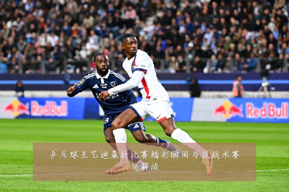 乒乓球王艺迪最新比赛精彩瞬间与技战术赛场解读